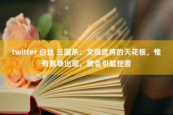 twitter 白丝 三国杀：文娱武将的天花板，惟有赛场出现，就会引起挖苦