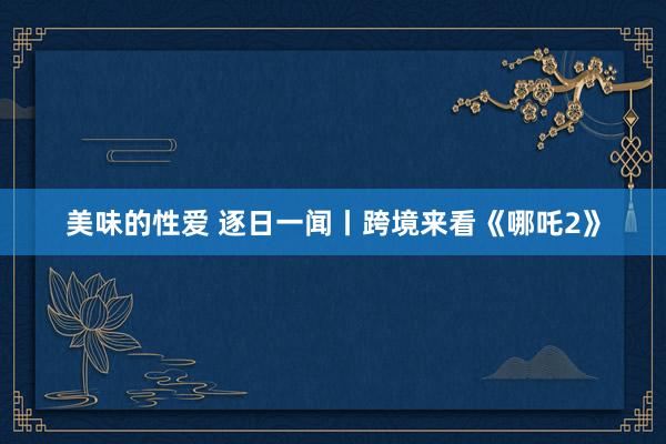 美味的性爱 逐日一闻丨跨境来看《哪吒2》