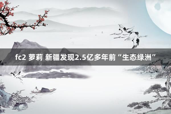 fc2 萝莉 新疆发现2.5亿多年前“生态绿洲”