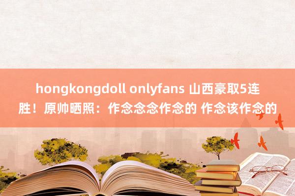hongkongdoll onlyfans 山西豪取5连胜！原帅晒照：作念念念作念的 作念该作念的