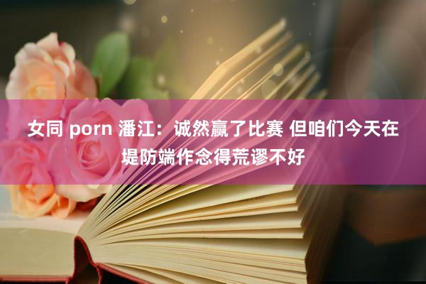 女同 porn 潘江：诚然赢了比赛 但咱们今天在堤防端作念得荒谬不好