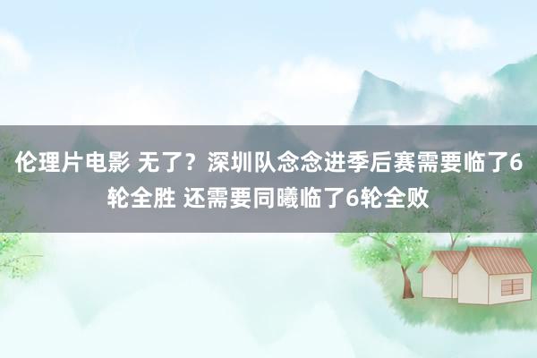 伦理片电影 无了？深圳队念念进季后赛需要临了6轮全胜 还需要同曦临了6轮全败