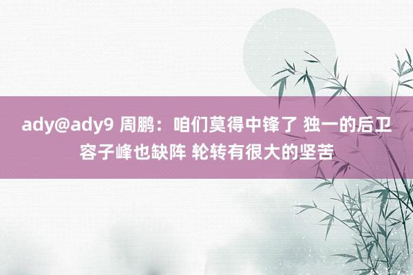ady@ady9 周鹏：咱们莫得中锋了 独一的后卫容子峰也缺阵 轮转有很大的坚苦