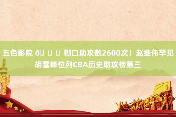 五色影院 🏀糊口助攻数2600次！赵继伟罕见胡雪峰位列CBA历史助攻榜第三