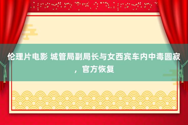 伦理片电影 城管局副局长与女西宾车内中毒圆寂，官方恢复