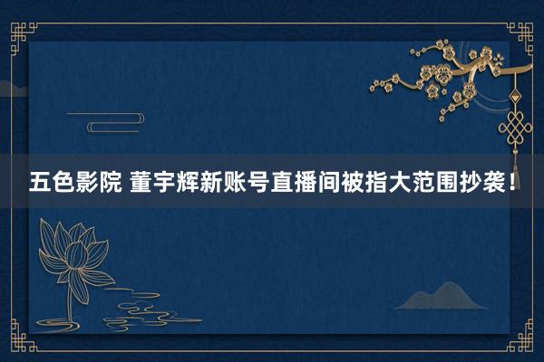 五色影院 董宇辉新账号直播间被指大范围抄袭！