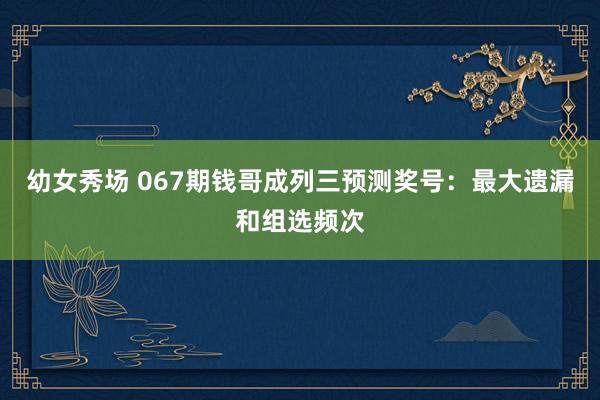 幼女秀场 067期钱哥成列三预测奖号：最大遗漏和组选频次
