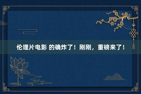 伦理片电影 的确炸了！刚刚，重磅来了！
