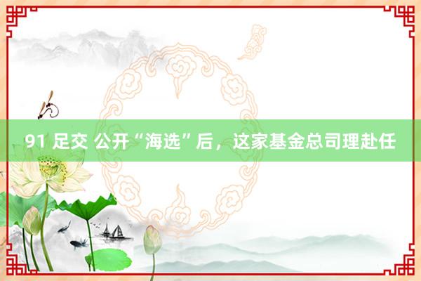 91 足交 公开“海选”后，这家基金总司理赴任