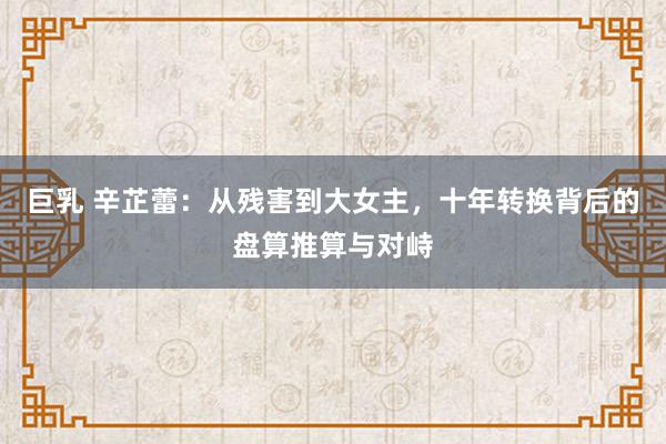 巨乳 辛芷蕾：从残害到大女主，十年转换背后的盘算推算与对峙