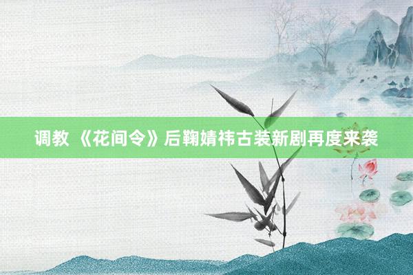 调教 《花间令》后鞠婧祎古装新剧再度来袭