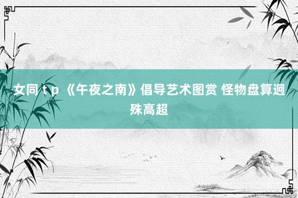 女同 t p 《午夜之南》倡导艺术图赏 怪物盘算迥殊高超