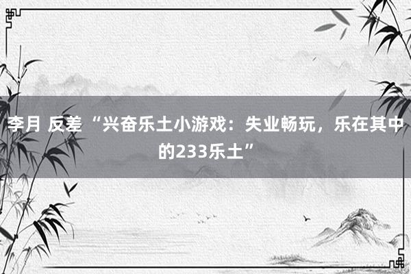 李月 反差 “兴奋乐土小游戏：失业畅玩，乐在其中的233乐土”