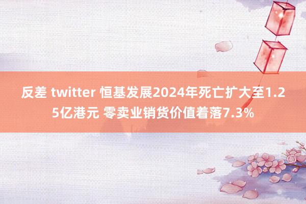 反差 twitter 恒基发展2024年死亡扩大至1.25亿港元 零卖业销货价值着落7.3%