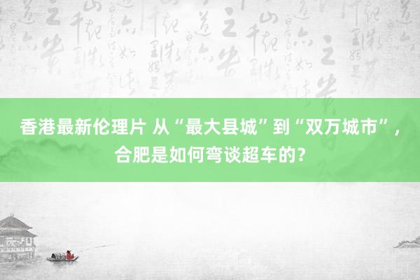 香港最新伦理片 从“最大县城”到“双万城市”，合肥是如何弯谈超车的？