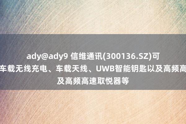 ady@ady9 信维通讯(300136.SZ)可为汽车提供车载无线充电、车载天线、UWB智能钥匙以及高频高速取悦器等