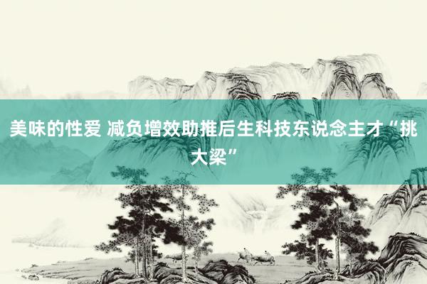美味的性爱 减负增效助推后生科技东说念主才“挑大梁”