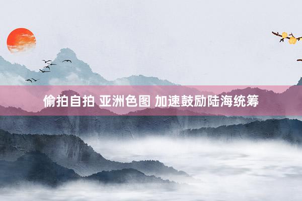 偷拍自拍 亚洲色图 加速鼓励陆海统筹