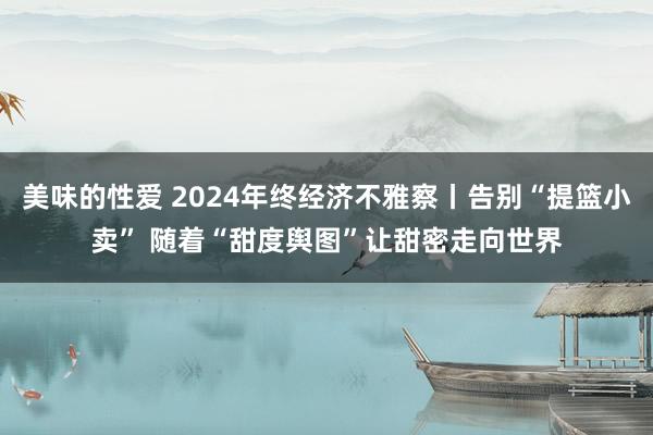 美味的性爱 2024年终经济不雅察丨告别“提篮小卖” 随着“甜度舆图”让甜密走向世界