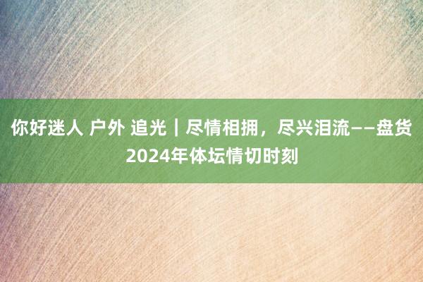 你好迷人 户外 追光｜尽情相拥，尽兴泪流——盘货2024年体坛情切时刻