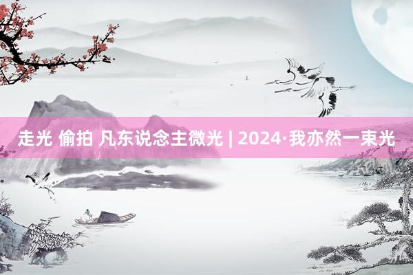 走光 偷拍 凡东说念主微光 | 2024·我亦然一束光