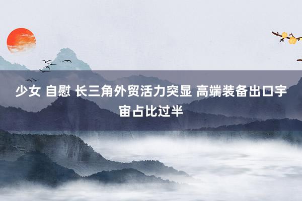 少女 自慰 长三角外贸活力突显 高端装备出口宇宙占比过半