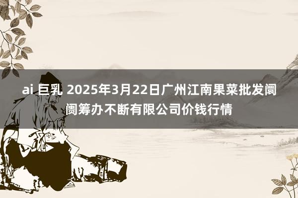 ai 巨乳 2025年3月22日广州江南果菜批发阛阓筹办不断有限公司价钱行情