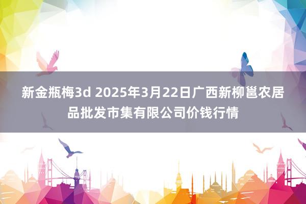 新金瓶梅3d 2025年3月22日广西新柳邕农居品批发市集有限公司价钱行情