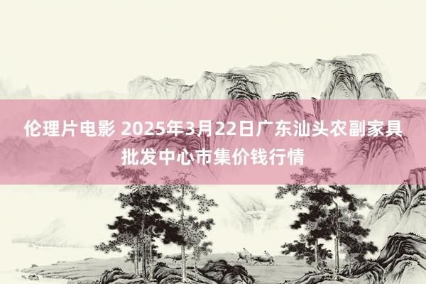 伦理片电影 2025年3月22日广东汕头农副家具批发中心市集价钱行情