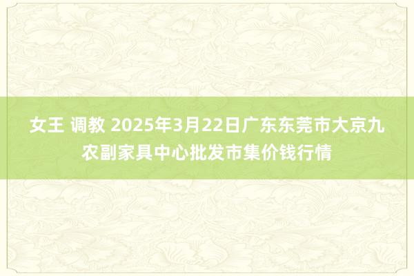女王 调教 2025年3月22日广东东莞市大京九农副家具中心批发市集价钱行情