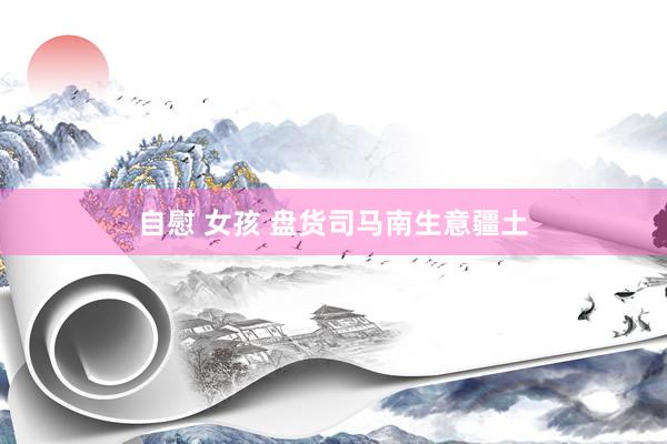 自慰 女孩 盘货司马南生意疆土