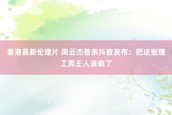 香港最新伦理片 周云杰首条抖音发布：把这些理工男王人逼疯了