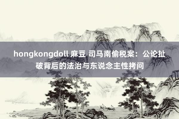 hongkongdoll 麻豆 司马南偷税案：公论扯破背后的法治与东说念主性拷问