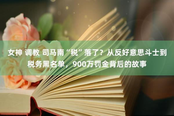 女神 调教 司马南“税”落了？从反好意思斗士到税务黑名单，900万罚金背后的故事