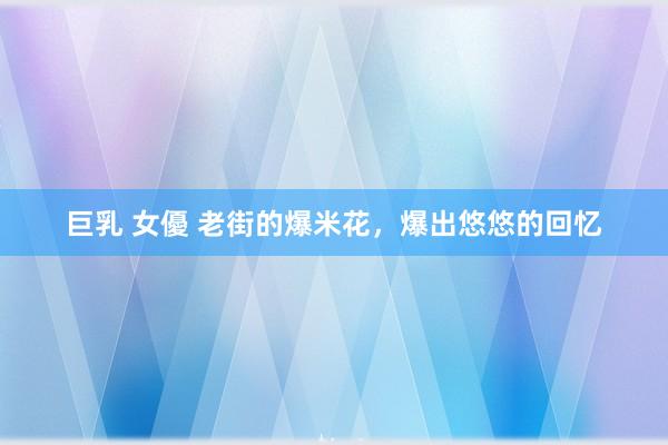 巨乳 女優 老街的爆米花，爆出悠悠的回忆