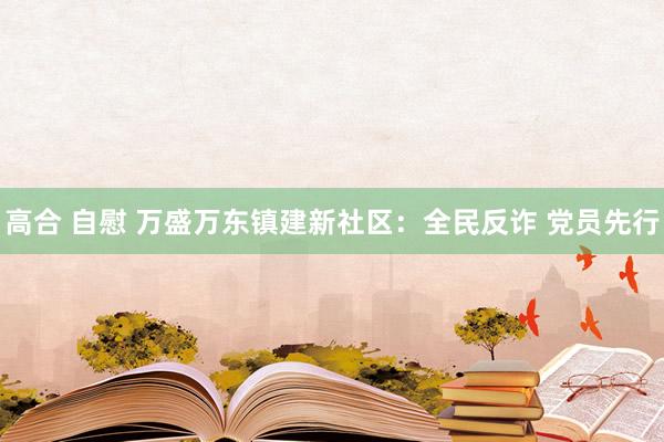 高合 自慰 万盛万东镇建新社区：全民反诈 党员先行