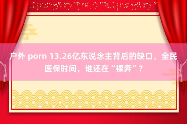 户外 porn 13.26亿东说念主背后的缺口，全民医保时间，谁还在“裸奔”？