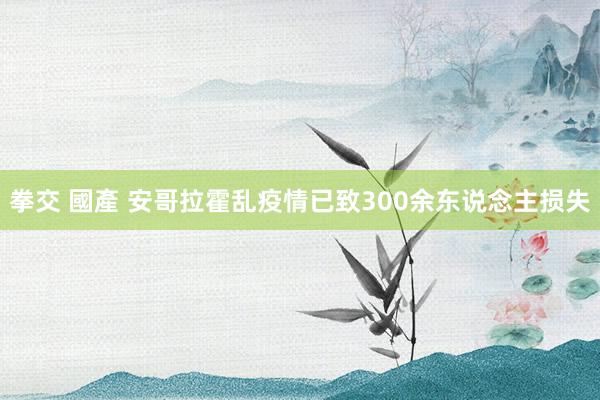 拳交 國產 安哥拉霍乱疫情已致300余东说念主损失