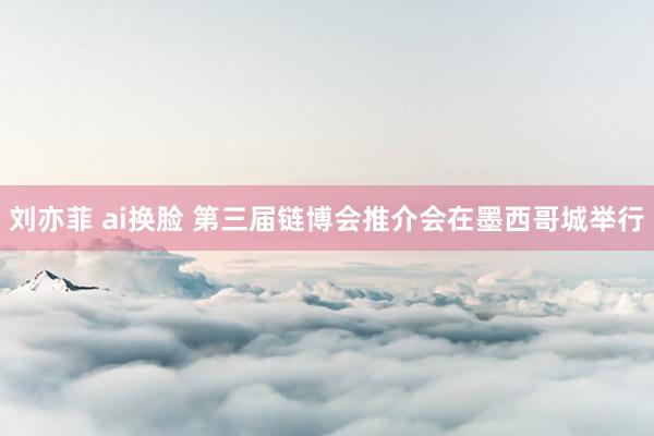 刘亦菲 ai换脸 第三届链博会推介会在墨西哥城举行