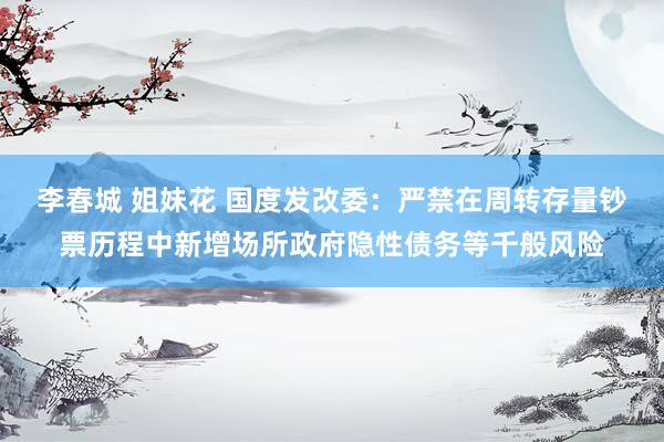 李春城 姐妹花 国度发改委：严禁在周转存量钞票历程中新增场所政府隐性债务等千般风险