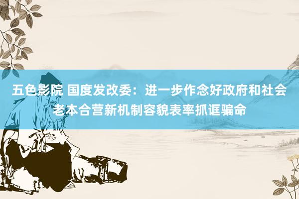五色影院 国度发改委：进一步作念好政府和社会老本合营新机制容貌表率抓诓骗命