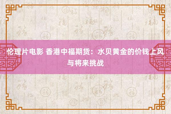 伦理片电影 香港中福期货：水贝黄金的价钱上风与将来挑战