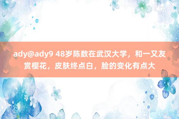 ady@ady9 48岁陈数在武汉大学，和一又友赏樱花，皮肤终点白，脸的变化有点大