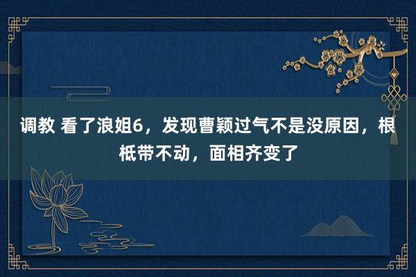 调教 看了浪姐6，发现曹颖过气不是没原因，根柢带不动，面相齐变了