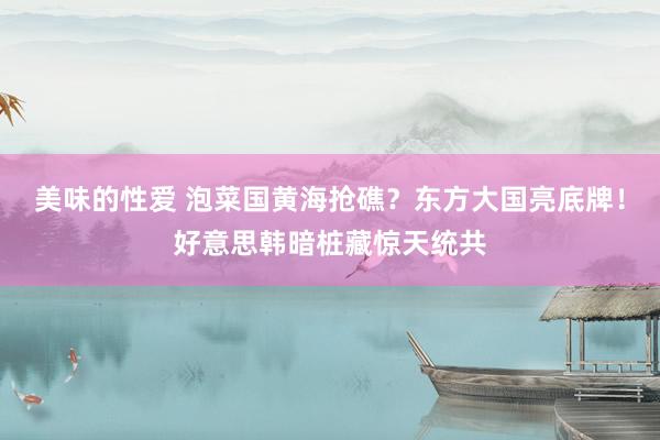 美味的性爱 泡菜国黄海抢礁？东方大国亮底牌！好意思韩暗桩藏惊天统共