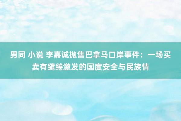 男同 小说 李嘉诚抛售巴拿马口岸事件：一场买卖有缱绻激发的国度安全与民族情