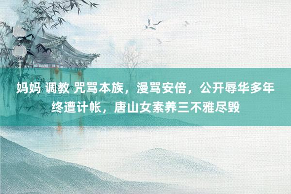 妈妈 调教 咒骂本族，漫骂安倍，公开辱华多年终遭计帐，唐山女素养三不雅尽毁