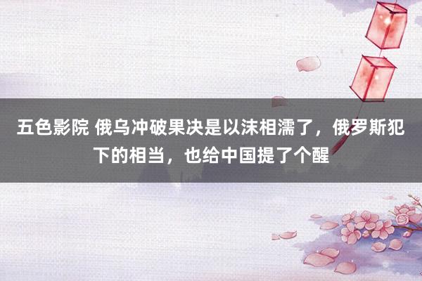 五色影院 俄乌冲破果决是以沫相濡了，俄罗斯犯下的相当，也给中国提了个醒
