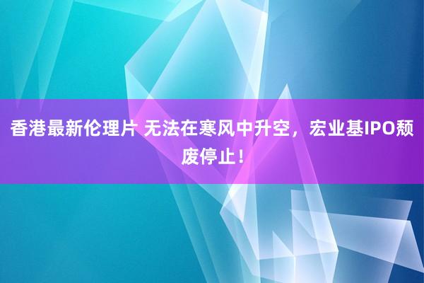 香港最新伦理片 无法在寒风中升空，宏业基IPO颓废停止！