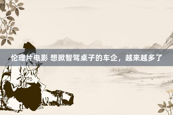 伦理片电影 想掀智驾桌子的车企，越来越多了